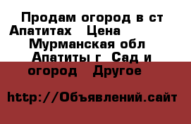 Продам огород в ст Апатитах › Цена ­ 10 000 - Мурманская обл., Апатиты г. Сад и огород » Другое   